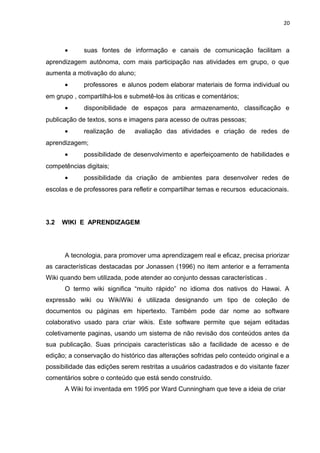 20
• suas fontes de informação e canais de comunicação facilitam a
aprendizagem autônoma, com mais participação nas atividades em grupo, o que
aumenta a motivação do aluno;
• professores e alunos podem elaborar materiais de forma individual ou
em grupo , compartilhá-los e submetê-los às criticas e comentários;
• disponibilidade de espaços para armazenamento, classificação e
publicação de textos, sons e imagens para acesso de outras pessoas;
• realização de avaliação das atividades e criação de redes de
aprendizagem;
• possibilidade de desenvolvimento e aperfeiçoamento de habilidades e
competências digitais;
• possibilidade da criação de ambientes para desenvolver redes de
escolas e de professores para refletir e compartilhar temas e recursos educacionais.
3.2 WIKI E APRENDIZAGEM
A tecnologia, para promover uma aprendizagem real e eficaz, precisa priorizar
as características destacadas por Jonassen (1996) no item anterior e a ferramenta
Wiki quando bem utilizada, pode atender ao conjunto dessas características .
O termo wiki significa “muito rápido” no idioma dos nativos do Hawai. A
expressão wiki ou WikiWiki é utilizada designando um tipo de coleção de
documentos ou páginas em hipertexto. Também pode dar nome ao software
colaborativo usado para criar wikis. Este software permite que sejam editadas
coletivamente paginas, usando um sistema de não revisão dos conteúdos antes da
sua publicação. Suas principais características são a facilidade de acesso e de
edição; a conservação do histórico das alterações sofridas pelo conteúdo original e a
possibilidade das edições serem restritas a usuários cadastrados e do visitante fazer
comentários sobre o conteúdo que está sendo construído.
A Wiki foi inventada em 1995 por Ward Cunningham que teve a ideia de criar
 