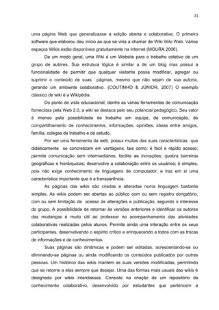 21
uma página Web que generalizasse a edição aberta e colaborativa. O primeiro
software que elaborou deu início ao que se viria a chamar de Wiki Wiki Web. Vários
espaços Wikis estão disponíveis gratuitamente na Internet (MOURA 2006).
De um modo geral, uma Wiki é um Website para o trabalho coletivo de um
grupo de autores. Sua estrutura lógica é similar a de um blog mas possui a
funcionalidade de permitir que qualquer visitante possa modificar, agregar ou
suprimir o conteúdo de suas páginas, mesmo que não sejam de sua autoria,
gerando um ambiente colaborativo. (COUTINHO & JÚNIOR, 2007) O exemplo
clássico de wiki é a Wikipédia.
Do ponto de vista educacional, dentre as várias ferramentas de comunicação
fornecidas pela Web 2.0, a wiki se destaca pelo seu potencial pedagógico. Seu valor
é imenso pela possibilidade de trabalho em equipe, de comunicação, de
compartilhamento de conhecimentos, informações, opiniões, ideias entre amigos,
família, colegas de trabalho e de estudo.
Por ser uma ferramenta da web, possui muitas das suas características que
didaticamente se concretizam em vantagens, tais como: é fácil e rápido acesso;
permite comunicação sem intermediários; facilita as inovações; quebra barreiras
geográficas e hierárquicas; desenvolve a colaboração entre os usuários; é simples,
pois não exige conhecimento de linguagens de computador; e traz em si uma
característica importante que é a transparência.
As páginas das wikis são criadas e alteradas numa linguagem bastante
simples. As wikis podem ser abertas ao público com ou sem registro obrigatório,
com ou sem limitação de acesso às alterações e publicação, segundo o interesse
do grupo. A possibilidade de retornar às versões anteriores e identificar os autores
das mudanças é muito útil ao professor no acompanhamento das atividades
colaborativas realizadas pelos alunos. Permite ainda uma interação entre os seus
participantes, desenvolvendo o espirito crítico e enriquecendo a todos com as trocas
de informações e de conhecimentos.
Suas páginas são dinâmicas e podem ser editadas, acrescentando-se ou
eliminando-se páginas ou ainda modificando os conteúdos publicados por outras
pessoas. Um histórico das wikis mantém as suas versões modificadas, permitindo
que se retorne a elas sempre que desejar. Uma das formas mais usuais das wikis é
designada por wikis interclasses. Consiste na criação de um repositório de
conhecimento colaborativo, desenvolvido por estudantes que pertencem a
 