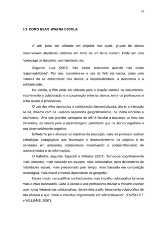 23
3.3 COMO USAR WIKI NA ESCOLA
A wiki pode ser utilizada em projetos nos quais, grupos de alunos
desenvolvem atividades coletivas em torno de um tema comum. Pode ser uma
homepage da disciplina, um hipertexto, etc.
Segundo Luck (2001) “não existe autonomia quando não existe
responsabilidade”. Por isso, considera-se o uso da Wiki na escola, como uma
maneira de se desenvolver nos alunos, a responsabilidade, a autonomia e a
solidariedade.
Na escola, a Wiki pode ser utilizada para a criação coletiva de documentos,
incentivando a colaboração e a cooperação entre os alunos, entre os professores e
entre alunos e professores.
O uso das wikis oportuniza a colaboração descentralizada, isto é, a interação
se dá, mesmo com os usuários separados geograficamente, de forma síncrona e
assíncrona. Uma das grandes vantagens da wiki é facultar a mudança do foco das
atividades, do ensino para a aprendizagem, permitindo que os alunos registrem o
seu desenvolvimento cognitivo.
Entretanto para alcançar os objetivos da educação, cabe ao professor realizar
estratégias pedagógicas que favoreçam o desenvolvimento de projetos e de
atividades em ambientes colaborativos incentivando o compartilhamento de
conhecimentos e de informações.
O trabalho, segundo Tapscott e Williams (2007) “tornou-se cognitivamente
mais complexo, mais baseado em equipes, mais colaborativo, mais dependente de
habilidades sociais, mais pressionado pelo tempo, mais baseado em competição
tecnológica, mais móvel e menos dependente da geografia.”.
Desse modo, compartilhar conhecimentos num trabalho colaborativo torna-se
mais e mais necessário. Cabe à escola e aos professores mediar o trabalho escolar
com novas ferramentas colaborativas, dentre elas a wiki, ferramenta colaborativa de
alta eficácia e que “torna o individuo cognoscente em intérprete-autor” (TAPSCOTT
e WILLIAMS, 2007).
 