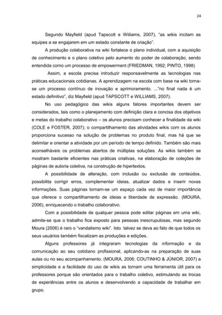 24
Segundo Mayfield (apud Tapscott e Wiiliams, 2007), “as wikis incitam as
equipes a se engajarem em um estado constante de criação”.
A produção colaborativa na wiki fortalece o plano individual, com a aquisição
de conhecimento e o plano coletivo pelo aumento do poder de colaboração, sendo
entendida como um processo de empowerment (FRIEDMAN, 1992; PINTO, 1998)
Assim, a escola precisa introduzir responsavelmente as tecnologias nas
práticas educacionais cotidianas. A aprendizagem na escola com base na wiki torna-
se um processo contínuo de inovação e aprimoramento. ...”no final nada é um
estado definitivo”, diz Mayfield (apud TAPSCOTT e WILLIAMS, 2007).
No uso pedagógico das wikis alguns fatores importantes devem ser
considerados, tais como o planejamento com definição clara e concisa dos objetivos
e metas do trabalho colaborativo – os alunos precisam conhecer a finalidade da wiki
(COLE e FOSTER, 2007); o compartilhamento das atividades wikis com os alunos
proporciona sucesso na solução de problemas no produto final, mas há que se
delimitar e orientar a atividade por um período de tempo definido. Também são mais
aconselháveis os problemas abertos de múltiplas soluções. As wikis também se
mostram bastante eficientes nas práticas criativas, na elaboração de coleções de
páginas de autoria coletiva, na construção de hipertextos.
A possibilidade de alteração, com inclusão ou exclusão de conteúdos,
possibilita corrigir erros, complementar ideias, atualizar dados e inserir novas
informações. Suas páginas tornam-se um espaço cada vez de maior importância
que oferece o compartilhamento de ideias e liberdade de expressão. (MOURA,
2006), enriquecendo o trabalho colaborativo.
Com a possibilidade de qualquer pessoa pode editar páginas em uma wiki,
admite-se que o trabalho fica exposto para pessoas inescrupulosas, mas segundo
Moura (2006) é raro o “vandalismo wiki”. Isto talvez se deva ao fato de que todos os
seus usuários também fiscalizam as produções e edições.
Alguns professores já integraram tecnologias da informação e da
comunicação ao seu cotidiano profissional, aplicando-as na preparação de suas
aulas ou no seu acompanhamento. (MOURA, 2006; COUTINHO & JÚNIOR, 2007) a
simplicidade e a facilidade do uso de wikis as tornam uma ferramenta útil para os
professores porque são orientados para o trabalho coletivo, estimulando as trocas
de experiências entre os alunos e desenvolvendo a capacidade de trabalhar em
grupo.
 