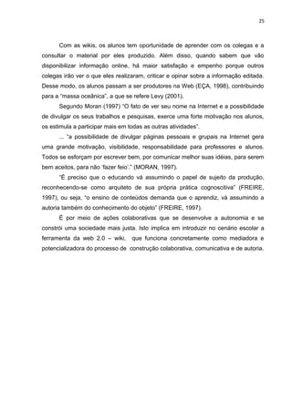 25
Com as wikis, os alunos tem oportunidade de aprender com os colegas e a
consultar o material por eles produzido. Além disso, quando sabem que vão
disponibilizar informação online, há maior satisfação e empenho porque outros
colegas irão ver o que eles realizaram, criticar e opinar sobre a informação editada.
Desse modo, os alunos passam a ser produtores na Web (EÇA, 1998), contribuindo
para a “massa oceânica”, a que se refere Levy (2001).
Segundo Moran (1997) “O fato de ver seu nome na Internet e a possibilidade
de divulgar os seus trabalhos e pesquisas, exerce uma forte motivação nos alunos,
os estimula a participar mais em todas as outras atividades”.
... “a possibilidade de divulgar páginas pessoais e grupais na Internet gera
uma grande motivação, visibilidade, responsabilidade para professores e alunos.
Todos se esforçam por escrever bem, por comunicar melhor suas idéias, para serem
bem aceitos, para não ‘fazer feio’.” (MORAN, 1997).
“É preciso que o educando vá assumindo o papel de sujeito da produção,
reconhecendo-se como arquiteto de sua própria prática cognoscitiva” (FREIRE,
1997), ou seja, “o ensino de conteúdos demanda que o aprendiz, vá assumindo a
autoria também do conhecimento do objeto” (FREIRE, 1997).
É por meio de ações colaborativas que se desenvolve a autonomia e se
constrói uma sociedade mais justa. Isto implica em introduzir no cenário escolar a
ferramenta da web 2.0 – wiki, que funciona concretamente como mediadora e
potencializadora do processo de construção colaborativa, comunicativa e de autoria.
 