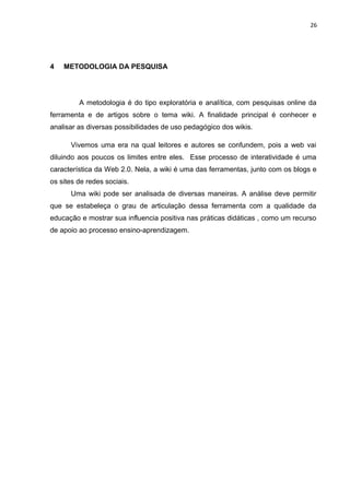 26
4 METODOLOGIA DA PESQUISA
A metodologia é do tipo exploratória e analítica, com pesquisas online da
ferramenta e de artigos sobre o tema wiki. A finalidade principal é conhecer e
analisar as diversas possibilidades de uso pedagógico dos wikis.
Vivemos uma era na qual leitores e autores se confundem, pois a web vai
diluindo aos poucos os limites entre eles. Esse processo de interatividade é uma
característica da Web 2.0. Nela, a wiki é uma das ferramentas, junto com os blogs e
os sites de redes sociais.
Uma wiki pode ser analisada de diversas maneiras. A análise deve permitir
que se estabeleça o grau de articulação dessa ferramenta com a qualidade da
educação e mostrar sua influencia positiva nas práticas didáticas , como um recurso
de apoio ao processo ensino-aprendizagem.
 