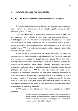 27
5. EXEMPLOS DE USO DE WIKI NA EDUCAÇÃO
5.1 NA CONSTRUÇÃO DO PROJETO POLITICO PEDAGÓGICO (PPP)
O Projeto Político Pedagógico da Escola é um processo nunca concluído,
que se constrói e se orienta com intencionalidade explícita, porque é prática
educativa. (GADOTTI, 1998).
Como prática educativa e como atividade própria da escola, o PPP deve
ser elaborado após reflexão e com base nos referenciais teóricos e
metodológicos, bem como na realidade apresentada pela escola. O PPP requer
uma construção de forma conjunta por toda a comunidade escolar e com a
efetiva participação das famílias dos alunos e da sociedade local. A participação
colaborativa no PPP deve contemplar discussão, análise, proposta e construção,
na qual todos são parceiros.
A participação é uma exigência da gestão democrática. Aqueles que
participam, porém, não devem fazê-lo apenas nas decisões. É necessário que haja
uma interação entre todos porque da ação conjunta é que se obtém a força para a
superação das dificuldades e das limitações. Para que as decisões atendam aos
anseios da comunidade, todos devem contribuir ativamente, conhecendo,
analisando e refletindo sobre as questões ligadas à instituição escolar da qual
participam. Em educação, o PPP da escola está diretamente ligado a sua
autonomia. A construção colaborativa do PPP pelos diferentes segmentos da
comunidade prevê a implantação, o acompanhamento e a avaliação de todo o
processo educativo. A colaboração possibilita o estabelecimento de diferentes
relações no interior da escola, bem como a discussão coletiva sobre a sua função,
favorecendo as inovações em busca de uma educação de qualidade, que atenda
aos interesses da maioria da população.
O PPP deverá ser elaborado de acordo com as necessidades e a realidade
da escola.
O projeto expressa, pois, uma atitude pedagógica, que consiste em dar um
sentido, um rumo, às práticas educativas, onde quer que sejam realizadas,
e afirmar as condições organizativas e metodológicas para a viabilização da
atividade educativa. (LIBÂNEO, 2000, p.27)
 