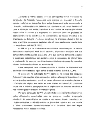 28
Ao montar o PPP da escola, todos os participantes devem reconhecer na
construção da Proposta Pedagógica uma maneira de organizar o trabalho
escolar ; valorizar as interações decorrentes dessa construção; compreender a
dimensão curricular como um processo historicamente social, capaz de contribuir
para a formação dos alunos; identificar a importância da interdisciplinaridade;
refletir sobre o sentido e o significado da avaliação como um processo de
acompanhamento da construção do conhecimento, da relação interativa e da
organização do trabalho . Todos os envolvidos no processo educativo, têm de
estar envolvidos no processo avaliativo, não só como avaliadores, mas também
como avaliados. (KRAMER, 1995)
O PPP há que ser constantemente avaliado e reavaliado para os devidos
acréscimos e correções. Além disso, objetivos, propósitos e situações tem que
ser constantemente revistos a cada ano letivo que se inicia, bem como as ações
e estratégias pedagógicas, sem perder de vista a necessidade da interatividade
e colaboração de todos os membros da comunidade (professores, funcionários,
alunos, familiares dos alunos, sociedade local)
Cada participante deve colaborar de forma a construir um documento que
atenda às necessidades da figura central e razão de ser da escola: o ALUNO.
O uso da wiki na elaboração do PPP acontece: no registro das pesquisas
feitas em livros, revistas, sites, concepções sobre o planejamento participativo e
sobre o projeto pedagógico em si; no desenvolvimento da metodologia para a
construção do projeto, em todas as suas etapas; na construção coletiva de
textos com a proposta pedagógica para a organização do trabalho educativo; e
nas contribuições de todos os membros do grupo .
Por ser a construção do PPP uma atividade essencialmente colaborativa e
pelas dificuldades encontradas para se promover reuniões presenciais,
atendendo às necessidades da escola e ao mesmo tempo, respeitando as
disponibilidades de horário dos envolvidos, justifica-se o uso da wiki, que permite
a todos trabalharem colaborativamente e a distância, sem que sejam
necessários muitos desses encontros.
 