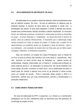 29
5.2 NA ELABORAÇÃO DE UM PROJETO DE AULA
Na elaboração de um projeto é essencial observar certos procedimentos para
que se obtenha sucesso. De início , há que se determinar os objetivos que se
pretende alcançar. A escolha do tema deve ser cuidadosa e contar com a
participação dos alunos. O tema deve despertar e manter a atenção dos alunos,
ampliar seus conhecimentos, fixando conceitos e valores importantes. As atividades
devem ser realmente produtivas, envolvendo a colaboração de todos os elementos
do grupo . O tempo destinado à implantação , ao desenvolvimento e término do
projeto deve ser avaliado criteriosamente. É importante que a colaboração esteja
sempre presente em todas as etapas do projeto. À medida que o projeto for se
desenvolvendo, os resultados devem ser divulgados a título de estímulo. Após a
sua realização , uma avaliação do projeto deve ser feita para que as falhas sejam
corrigidas e efetuados os feedbacks necessários .
Seja, por exemplo, um projeto de Língua Portuguesa, para a criação de
um livro no qual os alunos irão contribuir com suas ideias e experiências . Eles
irão escrever um texto on-line onde se destacam os valores sociais de
solidariedade, respeito, fraternidade, etc. A história é iniciada pelo professor ou
pelos próprios alunos e as alterações ou acréscimos vão sendo editados com
novas ideias, de modo a produzir um texto único com a colaboração de todos. A
tarefa pode ser restrita a apenas uma turma ou se estender a várias turmas
como um projeto da escola . Para a execução deste projeto a WIKI é a
ferramenta perfeita que, por suas características, permite a interatividade e a
produção colaborativa.
5.3 COMO CRIAR E TRABALHAR WIKIS
No caso da elaboração do PPP, o supervisor, ou o diretor ou o coordenador
pedagógico cria um wiki, habilitando todos os elementos que irão participar da
construção do projeto on-line.
 
