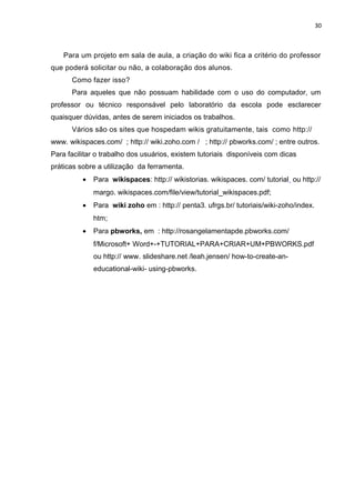 30
Para um projeto em sala de aula, a criação do wiki fica a critério do professor
que poderá solicitar ou não, a colaboração dos alunos.
Como fazer isso?
Para aqueles que não possuam habilidade com o uso do computador, um
professor ou técnico responsável pelo laboratório da escola pode esclarecer
quaisquer dúvidas, antes de serem iniciados os trabalhos.
Vários são os sites que hospedam wikis gratuitamente, tais como http://
www. wikispaces.com/ ; http:// wiki.zoho.com / ; http:// pbworks.com/ ; entre outros.
Para facilitar o trabalho dos usuários, existem tutoriais disponíveis com dicas
práticas sobre a utilização da ferramenta.
• Para wikispaces: http:// wikistorias. wikispaces. com/ tutorial ou http://
margo. wikispaces.com/file/view/tutorial_wikispaces.pdf;
• Para wiki zoho em : http:// penta3. ufrgs.br/ tutoriais/wiki-zoho/index.
htm;
• Para pbworks, em : http://rosangelamentapde.pbworks.com/
f/Microsoft+ Word+-+TUTORIAL+PARA+CRIAR+UM+PBWORKS.pdf
ou http:// www. slideshare.net /leah.jensen/ how-to-create-an-
educational-wiki- using-pbworks.
 