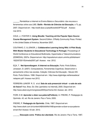 34
______ Rentabilizar a Internet no Ensino Básico e Secundário: dos recursos e
ferramentas online aos LMS. Sísifo - Revista de Ciências da Educação, n.º3, pp.
2007. Disponível em : http://sisifo.fpce.ul.pt/pdfs/sisifo03PT02.pdf Acesso:
mar.2012.
COLE, J.; FOSTER H. Using Moodle: Teaching wit the Popular Open Source
Course Management System. Second Edition. O'Reilly Community Press: Printed
in the United States of America, November 2007.
COUTINHO, C. & JÚNIOR, J. Collaborative Learning Using Wiki: A Pilot Study
With Master Students In Educational Technology In Portugal. Proceedings of
World Conference on Educational Multimedia, Hypermedia e Telecommunications
(EDMEDIA), 2007a. Disponível em: http://repositorium.sdum.uminho.pt/bitstream/
1822/6720/1/Edmedia2007.pdf Acesso: mar. 2012.
EÇA, T. Net Aprendizagem: A Internet na Educação. Porto: Porto Editora.
Jonassen, D. (2007). Computadores, Ferramentas Cognitivas. Desenvolver o
pensamento crítico nas escolas. Coleção: Ciências Da Educação - Século XXI.
Porto: Porto Editora. 1998. Disponível em : http://www.digibridge.net/teresadeca/
netapren.pdf / Acesso mar.2012.
FERREIRA JUNIOR R. S. et al. Sala de aula presencial virtual – a sala de aula
do futuro? Ass. Bras. Ed. Dist. [periódico na Internet], 2005. Disponível em:
http://www.abed.org.br/congresso2005/por/home.htm Acesso: abr. 2012.
FIORI, E.M. Aprender a dizer sua palavra(Prefácio). In: FREIRE, P. Pedagogia do
Oprimido. 42. ed. Rio de Janeiro: Paz e Terra, 2005.
FREIRE, P. Pedagogia do Oprimido. Chile, 1967. Disponível em:
http://www.ebah.com.br/content/ABAAAANxYAB/aprender-a-dizer-a-sua-palavra-
ernani-fiori Acesso: 03 abr. 2012.
______ Educação como Prática da Liberdade. Rio de Janeiro: Paz e Terra, 1967.
 