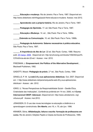 35
______ Educação e mudança. Rio de Janeiro: Paz e Terra, 1987. Disponível em:
http://www.slideshare.net/nfraga/paulo-freire-educao-e-mudana Acesso: mar.2012.
______ Aprendendo com a própria história. Rio de Janeiro, Paz e Terra. 1987.
______ Pedagogia do Oprimido. 17. ed. São Paulo: Paz e Terra, 1987.
______ Educação e Mudança. 14. ed. , São Paulo: Paz e Terra, 1988a.
______Extensão ou Comunicação. 10. ed. São Paulo: Paz e Terra, 1988b.
______ Pedagogia da Autonomia: Saberes necessários à prática educativa.
São Paulo: Paz e Terra, 1997.
______ A Importância do Ato de Ler: 22 ed. São Paulo: Cortez, 1988. Resumo
publ. 25 março, 2006. Disponível em: http://pt.shvoong.com/books/159235import%
C3%A2ncia-ato-ler-22-ed / Acesso : mar. 2012.
FRIEDMAN, J. Empowerment: the Politics of the Alternative Development. .
Blackwell Publishers, 1992.
GADOTTI, Moacir. Pedagogia da práxis. 2.ª ed., São Paulo, Cortez, 1998
GRAELLS, P. M. La web 2.0 y sus aplicaciones didácticas. Out. 2007. Disponível
em: < http://www.slideshare.net/peremarques/la-web-20-y-sus-aplicaciones-
didcticas> Acesso : abr. 2012.
IORIO, U. “Novas Perspectivas da Responsabilidade Social – Gestão Ética,
Criatividade das Instituições”, Conferência proferida em 14 nov. 2006, no I Curso
Internacional CIEEP- Adenauer. Disponível em: http://www.ubirataniorio. org/
virtuous.pdf Acesso: mar.2012.
JONASSEN, D. O uso das novas tecnologias na educação a distância e a
aprendizagem construtivista. Em Aberto, ano 16, n. 70, abr./jun. 1996.
KRAMER, Sônia. Alfabetização, leitura e escrita: formação de professores em
curso. Rio de Janeiro: Edições Papéis e Cópias da Escola de Professores, 1995.
 