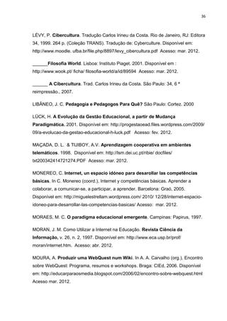 36
LÉVY, P. Cibercultura. Tradução Carlos Irineu da Costa. Rio de Janeiro, RJ: Editora
34, 1999. 264 p. (Coleção TRANS). Tradução de: Cyberculture. Disponível em:
http://www.moodle. ufba.br/file.php/8897/levy_cibercultura.pdf Acesso: mar. 2012.
______Filosofia World. Lisboa: Instituto Piaget. 2001. Disponível em :
http://www.wook.pt/ ficha/ filosofia-world/a/id/89594 Acesso: mar. 2012.
______ A Cibercultura. Trad. Carlos Irineu da Costa. São Paulo: 34, 6 ª
reimpressão., 2007.
LIBÂNEO, J. C. Pedagogia e Pedagogos Para Quê? São Paulo: Cortez. 2000
LÜCK, H. A Evolução da Gestão Educacional, a partir de Mudança
Paradigmática. 2001. Disponível em: http://progestaoead.files.wordpress.com/2009/
09/a-evolucao-da-gestao-educacional-h-luck.pdf Acesso: fev. 2012.
MAÇADA, D. L. & TIJIBOY, A.V. Aprendizagem cooperativa em ambientes
telemáticos. 1998. Disponível em: http://lsm.dei.uc.pt/ribie/ docfiles/
txt200342414721274.PDF Acesso: mar. 2012.
MONEREO, C. Internet, un espacio idóneo para desarollar las competências
básicas. In C. Monereo (coord.), Internet y competências básicas. Aprender a
colaborar, a comunicar-se, a participar, a aprender. Barcelona: Graó, 2005.
Disponível em: http://miguelestrellam.wordpress.com/ 2010/ 12/28/internet-espacio-
idoneo-para-desarrollar-las-competencias-basicas/ Acesso: mar. 2012.
MORAES, M. C. O paradigma educacional emergente. Campinas: Papirus, 1997.
MORAN, J. M. Como Utilizar a Internet na Educação. Revista Ciência da
Informação, v. 26, n. 2, 1997. Disponível em: http://www.eca.usp.br/prof/
moran/internet.htm. Acesso: abr. 2012.
MOURA, A. Produzir uma WebQuest num Wiki. In A. A. Carvalho (org.), Encontro
sobre WebQuest: Programa, resumos e workshops. Braga: CIEd, 2006. Disponível
em: http://educarparaosmedia.blogspot.com/2006/02/encontro-sobre-webquest.html
Acesso mar. 2012.
 