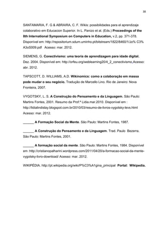 38
SANTAMARIA, F. G & ABRAIRA, C. F. Wikis: possibilidades para el aprendizaje
colaborativo em Educacion Superior. In L. Panizo et al. (Eds.) Proceedings of the
8th International Symposium on Computers in Education, v.2, pp. 371-378.
Disponível em: http://repositorium.sdum.uminho.pt/bitstream/1822/8460/1/Jo% C3%
A3oS009.pdf Acesso: mar. 2012.
SIEMENS, G. Conectivismo: uma teoria de aprendizagem para idade digital.
Dez. 2004. Disponível em: http://orfeu.org/weblearning20/4_2_conectivismo.Acesso:
abr. 2012.
TAPSCOTT, D. WILLIAMS, A.D. Wikinomics: como a colaboração em massa
pode mudar o seu negócio. Tradução de Marcello Lino. Rio de Janeiro: Nova
Fronteira, 2007.
VYGOTSKY, L. S. A Construção do Pensamento e da Linguagem. São Paulo:
Martins Fontes, 2001. Resumo da Prof.ª Lidia.mar.2010. Disponível em :
http://lidialindislay.blogspot.com.br/2010/03/resumo-de-livros-vygotsky-levs.html
Acesso: mar. 2012.
______ A Formação Social da Mente. São Paulo: Martins Fontes, 1987.
______ A Construção do Pensamento e da Linguagem. Trad. Paulo Bezerra.
São Paulo: Martins Fontes, 2001.
______ A formação social da mente. São Paulo: Martins Fontes, 1984. Disponível
em :http://cristianopalharini.wordpress.com/2011/04/20/a-formacao-social-da-mente-
vygotsky-livro-download/ Acesso: mar. 2012.
WIKIPÉDIA. http://pt.wikipedia.org/wiki/P%C3%A1gina_principal Portal: Wikipedia.
 
