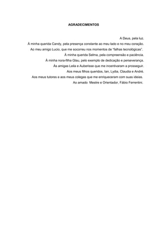 AGRADECIMENTOS
A Deus, pela luz.
À minha querida Candy, pela presença constante ao meu lado e no meu coração.
Ao meu amigo Lucio, que me socorreu nos momentos de “falhas tecnológicas”.
À minha querida Selma, pela compreensão e paciência.
À minha nora-filha Glau, pelo exemplo de dedicação e perseverança.
Às amigas Leila e Auberisse que me incentivaram a prosseguir.
Aos meus filhos queridos, Ian, Lydia, Claudia e André.
Aos meus tutores e aos meus colegas que me enriqueceram com suas ideias.
Ao amado Mestre e Orientador, Fábio Ferrentini.
 