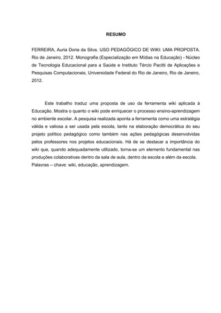 RESUMO
FERREIRA, Auria Doria da Silva. USO PEDAGÓGICO DE WIKI: UMA PROPOSTA.
Rio de Janeiro, 2012. Monografia (Especialização em Mídias na Educação) - Núcleo
de Tecnologia Educacional para a Saúde e Instituto Tércio Pacitti de Aplicações e
Pesquisas Computacionais, Universidade Federal do Rio de Janeiro, Rio de Janeiro,
2012.
Este trabalho traduz uma proposta de uso da ferramenta wiki aplicada à
Educação. Mostra o quanto o wiki pode enriquecer o processo ensino-aprendizagem
no ambiente escolar. A pesquisa realizada aponta a ferramenta como uma estratégia
válida e valiosa a ser usada pela escola, tanto na elaboração democrática do seu
projeto político pedagógico como também nas ações pedagógicas desenvolvidas
pelos professores nos projetos educacionais. Há de se destacar a importância do
wiki que, quando adequadamente utilizado, torna-se um elemento fundamental nas
produções colaborativas dentro da sala de aula, dentro da escola e além da escola.
Palavras – chave: wiki, educação, aprendizagem.
 