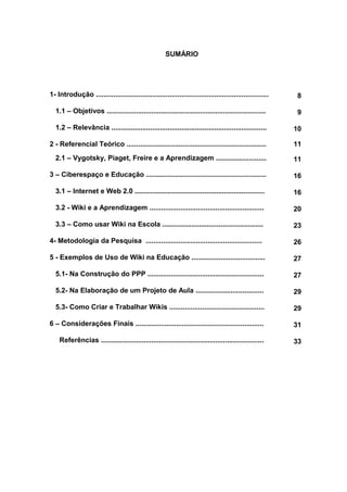 SUMÁRIO
1- Introdução ......................................................................................... 8
1.1 – Objetivos .................................................................................. 9
1.2 – Relevância ................................................................................ 10
2 - Referencial Teórico ........................................................................ 11
2.1 – Vygotsky, Piaget, Freire e a Aprendizagem .......................... 11
3 – Ciberespaço e Educação .............................................................. 16
3.1 – Internet e Web 2.0 ................................................................... 16
3.2 - Wiki e a Aprendizagem ........................................................... 20
3.3 – Como usar Wiki na Escola .................................................... 23
4- Metodologia da Pesquisa ............................................................ 26
5 - Exemplos de Uso de Wiki na Educação ...................................... 27
5.1- Na Construção do PPP ............................................................ 27
5.2- Na Elaboração de um Projeto de Aula ................................... 29
5.3- Como Criar e Trabalhar Wikis ................................................. 29
6 – Considerações Finais .................................................................. 31
Referências .................................................................................... 33
 