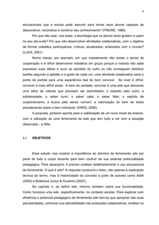 9
educacionais que a escola pode assumir para tornar seus alunos capazes de
desconstruir, reconstruir e construir seu conhecimento? (FREIRE, 1988)
Por que não usar, nas aulas, a tecnologia que os alunos tanto gostam e usam
no seu dia-a-dia? Por que não desenvolver atividades colaborativas, com o objetivo
de formar cidadãos participativos, críticos, atualizados, antenados com o mundo?
(LUCK, 2001)
Numa classe, por exemplo, em que notadamente não existe o senso de
cooperação e é difícil desenvolver trabalhos em grupo porque a maioria não sabe
expressar suas idéias e ouvir as opiniões do outro ou não conseguem distribuir
tarefas segundo a aptidão e o gosto de cada um, uma atividade colaborativa seria o
ponto de partida para uma experiência real do bom conviver. Se viver é difícil,
conviver é mais difícil ainda. A bem da verdade, conviver é uma arte que demanda
uma série de valores que precisam ser assimilados: o respeito pelo outro; a
solidariedade; o saber ouvir; o saber calar; o saber falar; o espirito de
cooperativismo; a busca pelo senso comum; a valorização do bem de todos
prevalecendo sobre o bem individual. (IORIO, 2006)
A proposta, portanto aponta para a viabilização de um novo modo de ensinar,
com a utilização de uma ferramenta da web que tem tudo a ver com a situação
observada – a Wiki.
1.1 OBJETIVOS
Esse estudo visa mostrar a importância do domínio da ferramenta wiki por
parte de todo o corpo docente para bem usufruir da sua extensa potencialidade
pedagógica. Para alcançá-lo, é preciso analisar detalhadamente o uso educacional
da ferramenta. O que é wiki? A resposta conduzirá o leitor, não apenas à explicação
técnica do termo, mas à historicidade do conceito a partir de autores como Adell
(2005) e Bottentuit Junior & Coutinho (2007).
No capítulo 3, ao definir wiki, informo também sobre sua funcionalidade.
Como funciona uma wiki, especificamente, no contexto escolar. Para explorar com
eficiência o potencial pedagógico da ferramenta wiki tem-se que apropriar das suas
peculiaridades, conhecer sua aplicabilidade nas produções colaborativas, analisar os
 