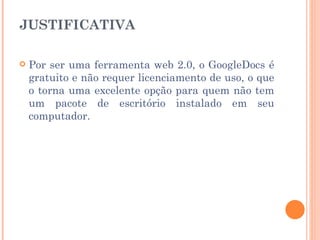 JUSTIFICATIVA

   Por ser uma ferramenta web 2.0, o GoogleDocs é
    gratuito e não requer licenciamento de uso, o que
    o torna uma excelente opção para quem não tem
    um pacote de escritório instalado em seu
    computador.
 