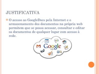 JUSTIFICATIVA
   O acesso ao GoogleDocs pela Internet e o
    armazenamento dos documentos na própria web
    permitem que se possa acessar, consultar e editar
    os documentos de qualquer lugar com acesso à
    rede.
 