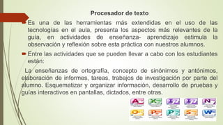 Procesador de texto
Es una de las herramientas más extendidas en el uso de las
tecnologías en el aula, presenta los aspectos más relevantes de la
guía, en actividades de enseñanza- aprendizaje estimula la
observación y reflexión sobre esta práctica con nuestros alumnos.
Entre las actividades que se pueden llevar a cabo con los estudiantes
están:
La enseñanzas de ortografía, concepto de sinónimos y antónimos,
elaboración de informes, tareas, trabajos de investigación por parte del
alumno. Esquematizar y organizar información, desarrollo de pruebas y
guías interactivos en pantallas, dictados, entre otras.
 
