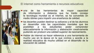 El internet como herramienta o recursos educativos
 una de las herramientas de mayor capacidad
de información a distancia que ha traído consigo
la tecnología mundial es el Internet, se ha convertido en
medio idóneo para impartir una enseñanza de calidad.
 los docentes pueden destinar su esfuerzo y el de los alumnos
en desarrollar más las capacidades mentales que les
posibiliten a los estudiantes poder comprender
adecuadamente la información y elaboración creativamente
pudiendo así producir una calidad superior de razonamiento.
 Hablar de internet es hacer referencia a una herramienta de
mucho uso en la época en la que vivimos y acorde a la
realidad educativa de mucha utilidad en el desarrollo de la
educación de calidad.
 