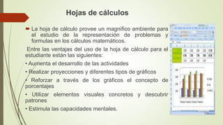 Hojas de cálculos
 La hoja de cálculo provee un magnifico ambiente para
el estudio de la representación de problemas y
fo...