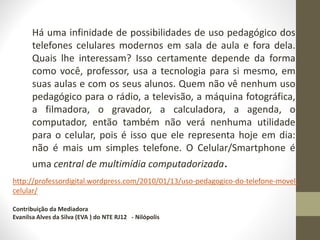 Há uma infinidade de possibilidades de uso pedagógico dos
telefones celulares modernos em sala de aula e fora dela.
Quais lhe interessam? Isso certamente depende da forma
como você, professor, usa a tecnologia para si mesmo, em
suas aulas e com os seus alunos. Quem não vê nenhum uso
pedagógico para o rádio, a televisão, a máquina fotográfica,
a filmadora, o gravador, a calculadora, a agenda, o
computador, então também não verá nenhuma utilidade
para o celular, pois é isso que ele representa hoje em dia:
não é mais um simples telefone. O Celular/Smartphone é
uma central de multimídia computadorizada.
http://professordigital.wordpress.com/2010/01/13/uso-pedagogico-do-telefone-movel-
celular/
Contribuição da Mediadora
Evanilsa Alves da Silva (EVA ) do NTE RJ12 - Nilópolis
 