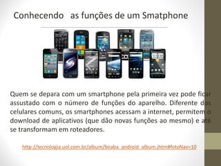 Conhecendo as funções de um Smatphone
Quem se depara com um smartphone pela primeira vez pode ficar
assustado com o número de funções do aparelho. Diferente dos
celulares comuns, os smartphones acessam a internet, permitem o
download de aplicativos (que dão novas funções ao mesmo) e até
se transformam em roteadores.
http://tecnologia.uol.com.br/album/beaba_android_album.jhtm#fotoNav=10
 