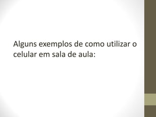 Alguns exemplos de como utilizar o
celular em sala de aula:
 