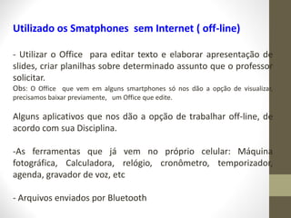 Utilizado os Smatphones sem Internet ( off-line)
- Utilizar o Office para editar texto e elaborar apresentação de
slides, criar planilhas sobre determinado assunto que o professor
solicitar.
Obs: O Office que vem em alguns smartphones só nos dão a opção de visualizar,
precisamos baixar previamente, um Office que edite.
Alguns aplicativos que nos dão a opção de trabalhar off-line, de
acordo com sua Disciplina.
-As ferramentas que já vem no próprio celular: Máquina
fotográfica, Calculadora, relógio, cronômetro, temporizador,
agenda, gravador de voz, etc
- Arquivos enviados por Bluetooth
 