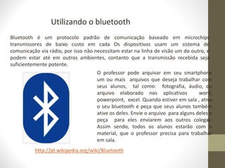 Utilizando o bluetooth
Bluetooth é um protocolo padrão de comunicação baseado em microchips
transmissores de baixo custo em cada Os dispositivos usam um sistema de
comunicação via rádio, por isso não necessitam estar na linha de visão um do outro, e
podem estar até em outros ambientes, contanto que a transmissão recebida seja
suficientemente potente.
http://pt.wikipedia.org/wiki/Bluetooth
O professor pode arquivar em seu smartphone
um ou mais arquivos que deseja trabalhar com
seus alunos, tal como: fotografia, áudio, ou
arquivo elaborado nos aplicativos word,
powerpoint, excel. Quando estiver em sala , ativa
o seu bluetooth e peça que seus alunos também
ative os deles. Envie o arquivo para alguns deles e
peça para eles enviarem aos outros colegas.
Assim sendo, todos os alunos estarão com o
material, que o professor precisa para trabalhar
em sala.
 