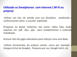 Utilizado os Smatphones com Internet ( Wi-fi ou
própria)
-Utilizar um site, de acordo com sua disciplina, ampliando o
conhecimento sobre o assunto explicado.
Pesquisar ou baixar materiais, tais como: vídeo, foto, áudio,
arquivos em .pdf, .doc,. ppt, para complementar o conteúdo
trabalhado.
Acessar sites de jogos educativos para reforçar uma aula dada.
-Utilizar ferramentas do próprio celular, como por exemplo o
Hangout (chat do Google), Pesquisa por voz, Google Earth, etc
 