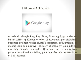 Utilizando Aplicativos
Através do Google Play, Play Story, Samsung Apps podemos
baixar vários Aplicativos e jogos educacionais por disciplina.
Podemos orientar nossos alunos a baixarem, previamente, o
mesmo jogo ou aplicativo, para ser utilizado em uma aula de
um determinado conteúdo. Observem se os aplicativos
podem ser utilizados off–line, para que não seja necessário o
uso de internet.
 