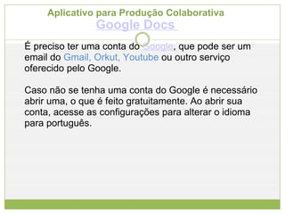 Aplicativo para Produção Colaborativa  Google Docs   É preciso ter uma conta do  Google , que pode ser um email do  Gmail, Orkut, Youtube  ou outro serviço oferecido pelo Google.  Caso não se tenha uma conta do Google é necessário abrir uma, o que é feito gratuitamente. Ao abrir sua conta, acesse as configurações para alterar o idioma para português.  