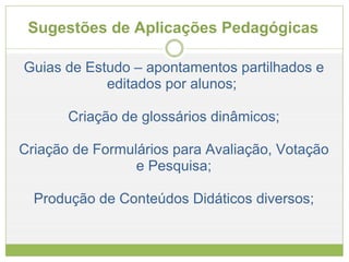 Sugestões de Aplicações Pedagógicas  Guias de Estudo – apontamentos partilhados e editados por alunos;  Criação de glossários dinâmicos; Criação de Formulários para Avaliação, Votação e Pesquisa; Produção de Conteúdos Didáticos diversos; 