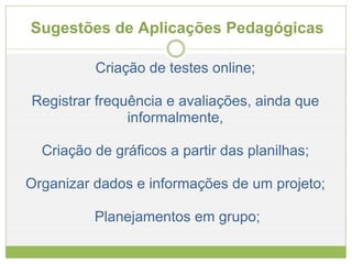 Sugestões de Aplicações Pedagógicas  Criação de testes online; Registrar frequência e avaliações, ainda que informalmente, Criação de gráficos a partir das planilhas; Organizar dados e informações de um projeto;   Planejamentos em grupo; 