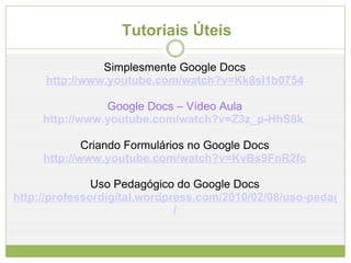 Tutoriais Úteis  Simplesmente Google Docs http://www.youtube.com/watch?v=Kk8sl1b0754 Google Docs – Vídeo Aula http:// www.youtube.com/watch?v =Z3z_p-HhS8k   Criando Formulários no Google Docs http://www.youtube.com/watch?v=KvBs9FnR2fc Uso Pedagógico do Google Docs http://professordigital.wordpress.com/2010/02/08/uso-pedagogico-do-googledocs / 