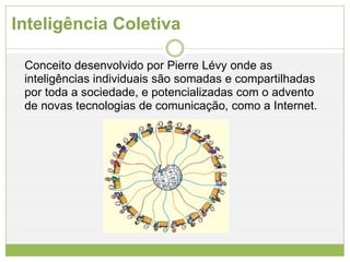 Inteligência Coletiva Conceito desenvolvido por Pierre Lévy onde as inteligências individuais são somadas e compartilhadas por toda a sociedade, e potencializadas com o advento de novas tecnologias de comunicação, como a Internet.  