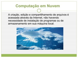 Computação em Nuvem A criação, edição e compartilhamento de arquivos é acessada através da Internet, não havendo necessidade de instalação de programas ou de armazenamento em sua máquina local. 