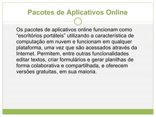 Pacotes de Aplicativos Online Os pacotes de aplicativos online funcionam como “escritórios portáteis” utilizando a característica de computação em nuvem e funcionam em qualquer plataforma, uma vez que são acessados através da Internet. Permitem, entre outras funcionalidades editar textos, criar formulários e gerar planilhas de forma colaborativa e compartilhada, e oferecem versões gratuitas, em sua maioria. 