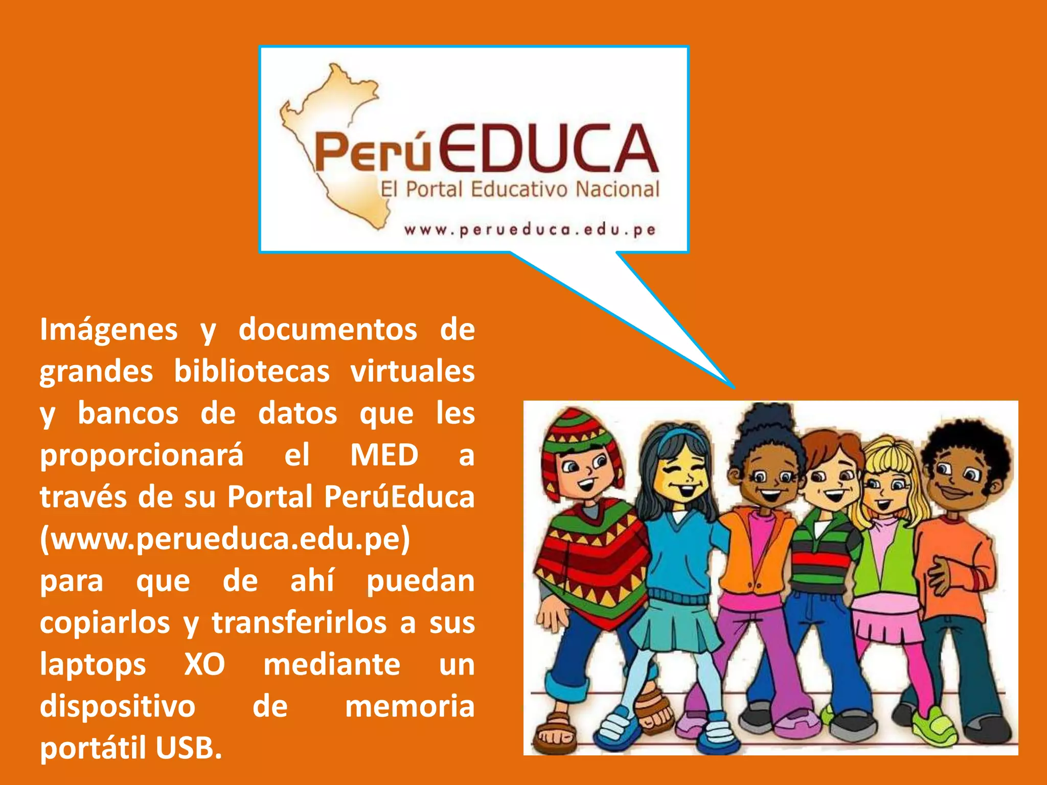 Imágenes y documentos de grandes bibliotecas virtuales y bancos de datos que les proporcionará el MED a través de su Portal PerúEduca (www.perueduca.edu.pe) para que de ahí puedan copiarlos y transferirlos a sus laptops XO mediante un dispositivo de memoria portátil USB.