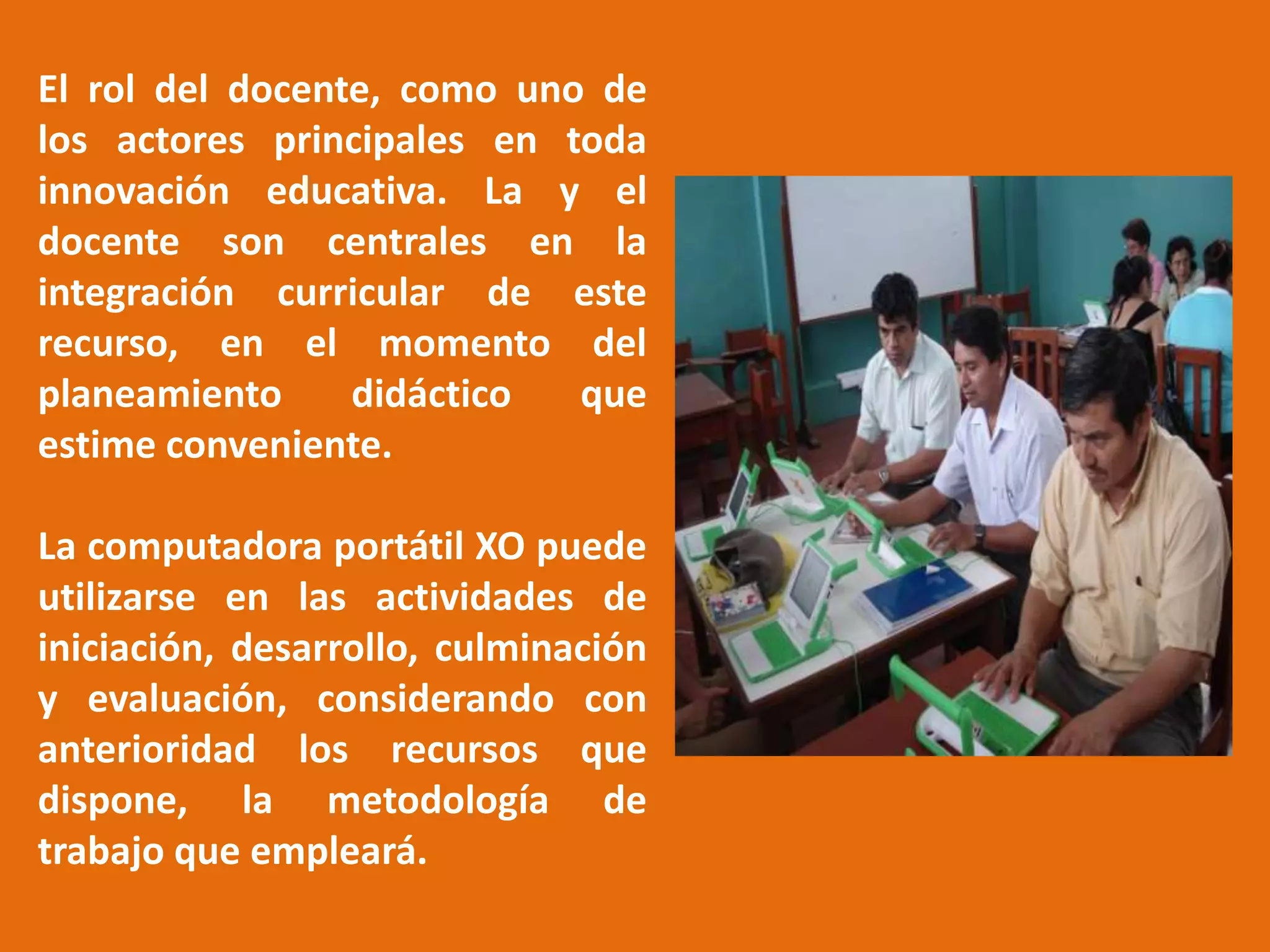 El rol del docente, como uno de los actores principales en toda innovación educativa. La y el docente son centrales en la integración curricular de este recurso, en el momento del planeamiento didáctico que estime conveniente.La computadora portátil XO puede utilizarse en las actividades de iniciación, desarrollo, culminación y evaluación, considerando con anterioridad los recursos que dispone, la metodología de trabajo que empleará.