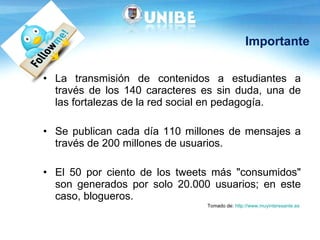 Importante La transmisión de contenidos a estudiantes a través de los 140 caracteres es sin duda, una de las fortalezas de la red social en pedagogía. Se publican cada día 110 millones de mensajes a través de 200 millones de usuarios.  El 50 por ciento de los tweets más "consumidos" son generados por solo 20.000 usuarios; en este caso, blogueros.  Tomado de:  http://www.muyinteresante.es   