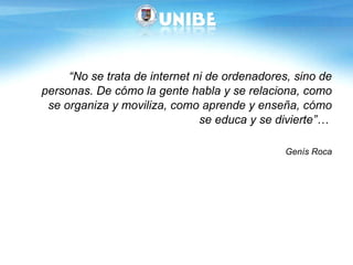 “ No se trata de internet ni de ordenadores, sino de personas. De cómo la gente habla y se relaciona, como se organiza y moviliza, como aprende y enseña, cómo se educa y se divierte”…  Genís Roca 