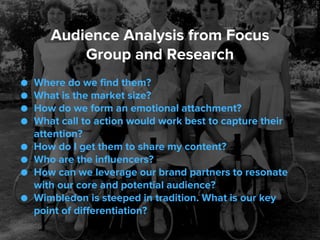 ● Where do we find them?
● What is the market size?
● How do we form an emotional attachment?
● What call to action would work best to capture their
attention?
● How do I get them to share my content?
● Who are the influencers?
● How can we leverage our brand partners to resonate
with our core and potential audience?
● Wimbledon is steeped in tradition. What is our key
point of differentiation?
Audience Analysis from Focus
Group and Research
 