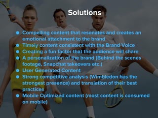 ● Compelling content that resonates and creates an
emotional attachment to the brand
● Timely content consistent with the Brand Voice
● Creating a fun factor that the audience will share
● A personalization of the brand (Behind the scenes
footage, Snapchat takeovers etc.)
● User Generated Content
● Strong competitive analysis (Wimbledon has the
strongest presence) and translation of their best
practices
● Mobile Optimized content (most content is consumed
on mobile)
Solutions
 