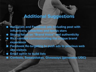 Additional Suggestions
● Instagram and Facebook ads including post with
influencers, celebrities and tennis stars
● Strong focus on “Brand Voice” and authenticity
● Rich content communicating the unique brand
experience
● Facebook Re-targeting to push ads to previous web
site visitors
● Email opt-in to build lists
● Contests, Sweepstakes, Giveaways (generates UGC)
 
