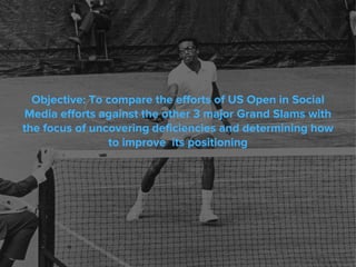 Objective: To compare the efforts of US Open in Social
Media efforts against the other 3 major Grand Slams with
the focus of uncovering deficiencies and determining how
to improve its positioning
 
