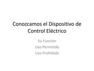 Conozcamos el Dispositivo de
Control Eléctrico
Su Función
Uso Permitido
Uso Prohibido
 