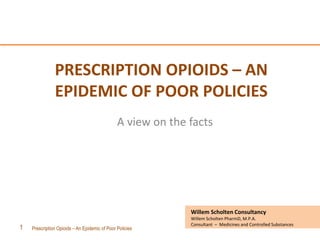 Prescription Opioids – An Epidemic of Poor Policies1
Willem Scholten Consultancy
Willem Scholten PharmD, M.P.A.
Consultant – Medicines and Controlled Substances
PRESCRIPTION OPIOIDS – AN
EPIDEMIC OF POOR POLICIES
A view on the facts
 