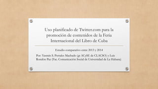 Uso planificado de Twitter.com para la
promoción de contenidos de la Feria
Internacional del Libro de Cuba
Estudio comparativo entre 2013 y 2014
Por: Yasmín S. Portales Machado (gt ACySE de CLACSO) y Luis
Rondón Paz (Fac. Comunicación Social de Universidad de La Habana)
 