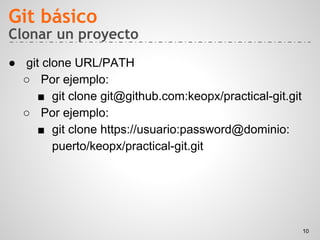 Clonar un proyecto
● git clone URL/PATH
○ Por ejemplo:
■ git clone git@github.com:keopx/practical-git.git
○ Por ejemplo:
■ git clone https://usuario:password@dominio:
puerto/keopx/practical-git.git
Git básico
10
 