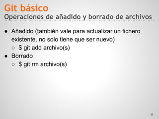 Operaciones de añadido y borrado de archivos
● Añadido (también vale para actualizar un fichero
existente, no solo tiene que ser nuevo)
○ $ git add archivo(s)
● Borrado
○ $ git rm archivo(s)
Git básico
11
 
